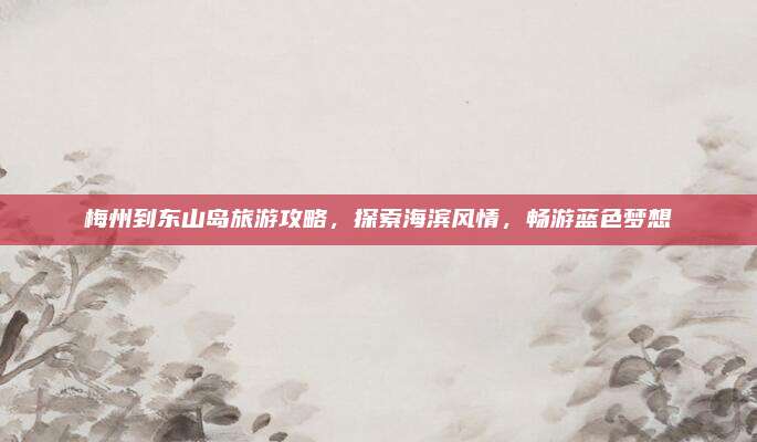 梅州到东山岛旅游攻略,探索海滨风情,畅游蓝色梦想
