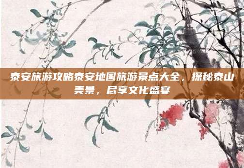 泰安旅游攻略泰安地图旅游景点大全,探秘泰山美景,尽享文化盛宴