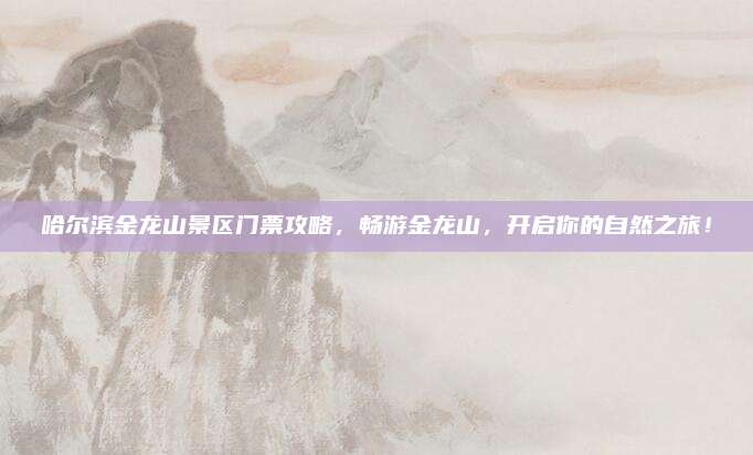 哈尔滨金龙山景区门票攻略,畅游金龙山,开启你的自然之旅!