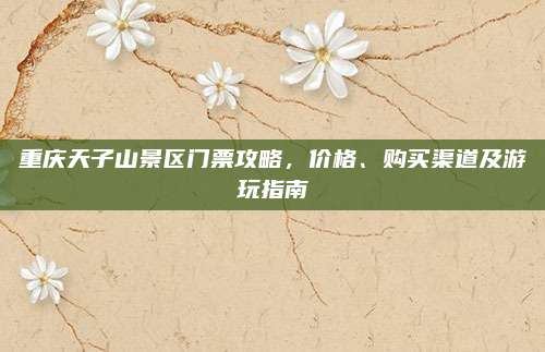 重庆天子山景区门票攻略，价格、购买渠道及游玩指南