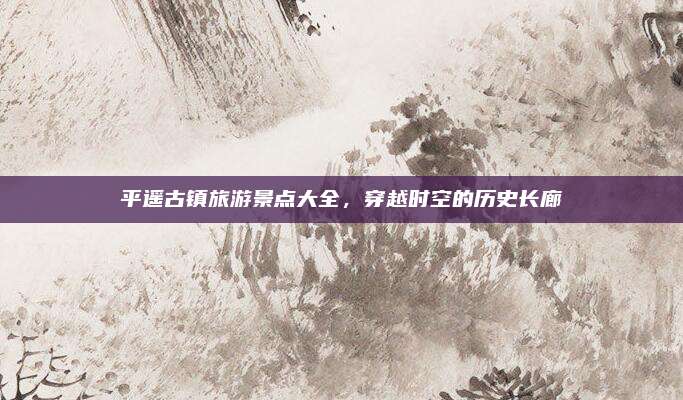 平遥古镇旅游景点大全,穿越时空的历史长廊