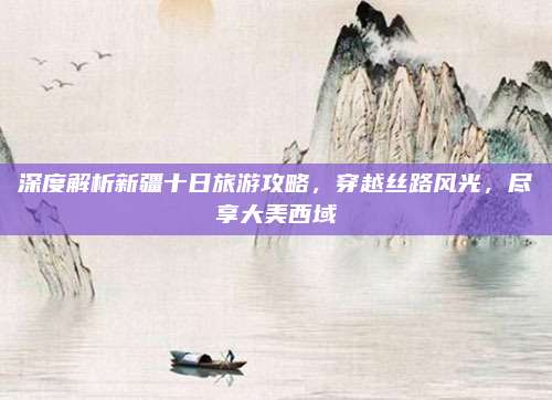 深度解析新疆十日旅游攻略,穿越丝路风光,尽享大美西域