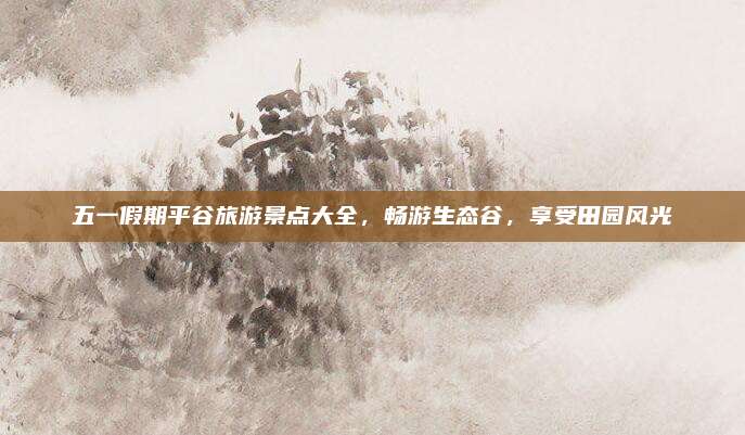 五一假期平谷旅游景点大全,畅游生态谷,享受田园风光