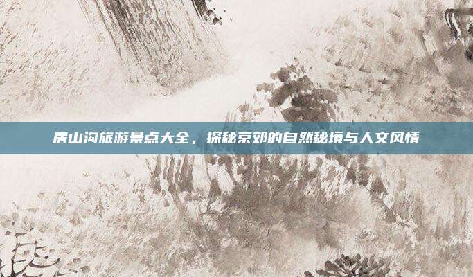 房山沟旅游景点大全,探秘京郊的自然秘境与人文风情