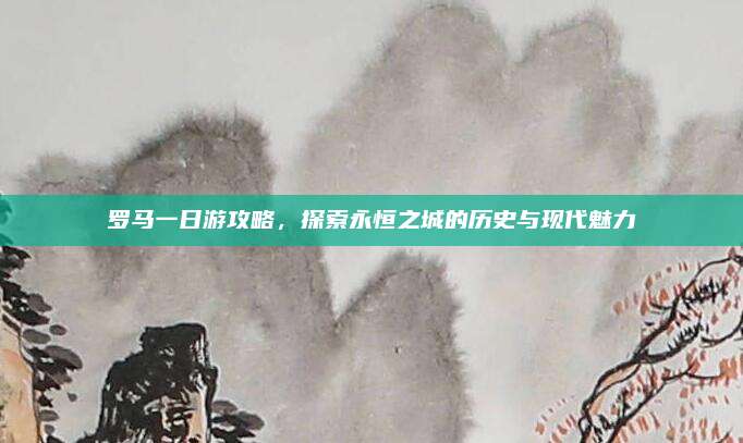 罗马一日游攻略，探索永恒之城的历史与现代魅力