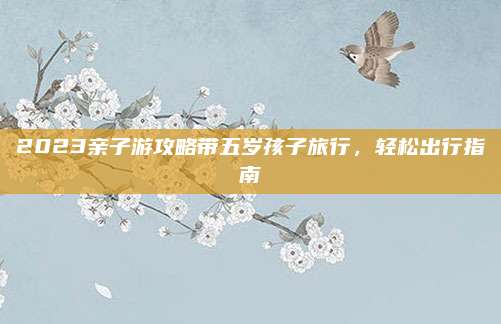 2023亲子游攻略带五岁孩子旅行,轻松出行指南