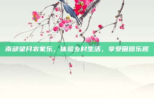 南部望月农家乐，体验乡村生活，享受田园乐趣