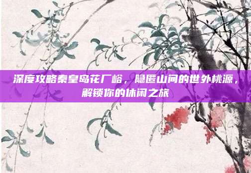 深度攻略秦皇岛花厂峪，隐匿山间的世外桃源，解锁你的休闲之旅