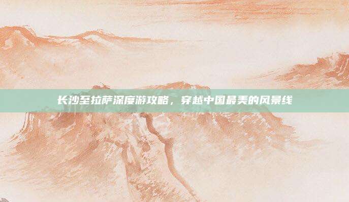 长沙至拉萨深度游攻略,穿越中国最美的风景线