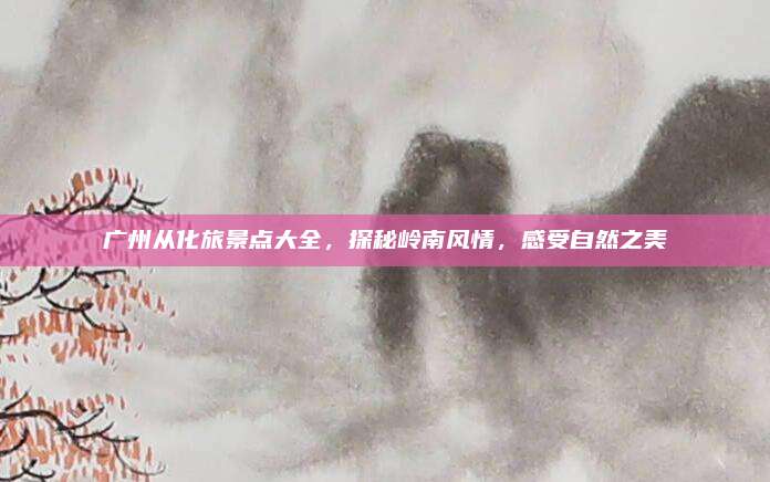 广州从化旅景点大全,探秘岭南风情,感受自然之美
