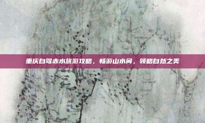 重庆自驾赤水旅游攻略,畅游山水间,领略自然之美