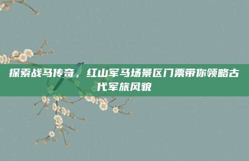 探索战马传奇,红山军马场景区门票带你领略古代军旅风貌