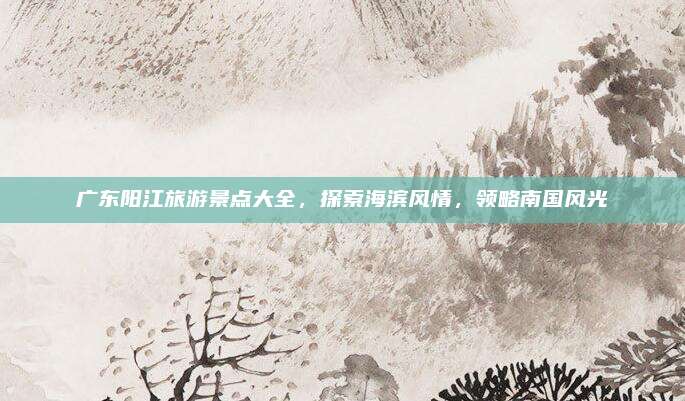 广东阳江旅游景点大全，探索海滨风情，领略南国风光