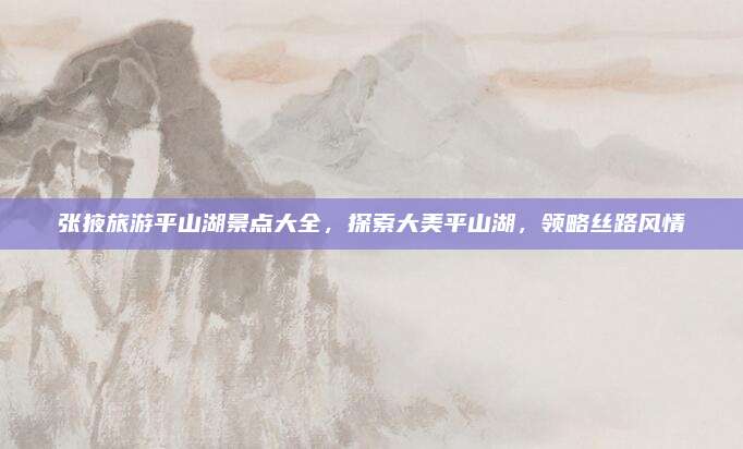 张掖旅游平山湖景点大全,探索大美平山湖,领略丝路风情