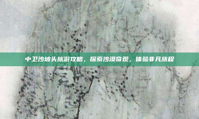 中卫沙坡头旅游攻略,探索沙漠奇观,体验非凡旅程