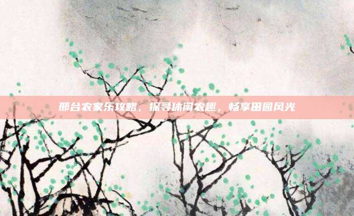 邢台农家乐攻略，探寻休闲农趣，畅享田园风光