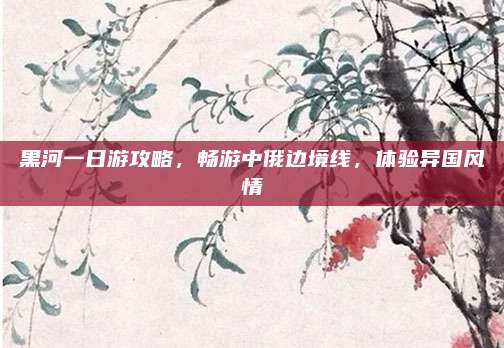 黑河一日游攻略,畅游中俄边境线,体验异国风情