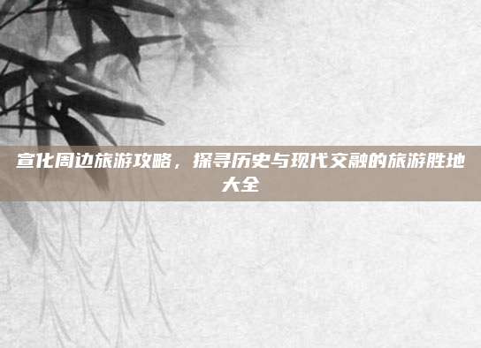 宣化周边旅游攻略,探寻历史与现代交融的旅游胜地大全