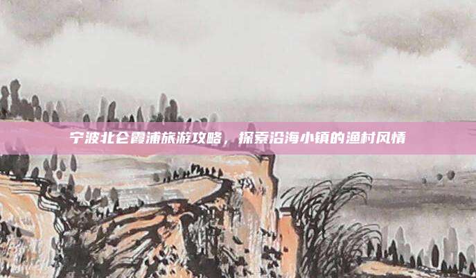 宁波北仑霞浦旅游攻略,探索沿海小镇的渔村风情