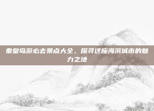 秦皇岛游必去景点大全，探寻这座海滨城市的魅力之地