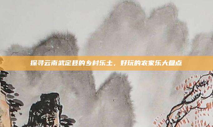 探寻云南武定县的乡村乐土，好玩的农家乐大盘点