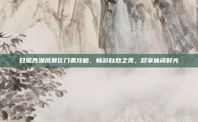 日照西湖风景区门票攻略,畅游自然之美,尽享休闲时光