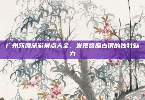 广州新塘旅游景点大全，发现这座古镇的独特魅力