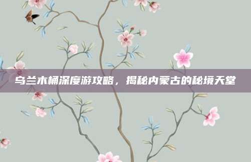 乌兰木桶深度游攻略,揭秘内蒙古的秘境天堂