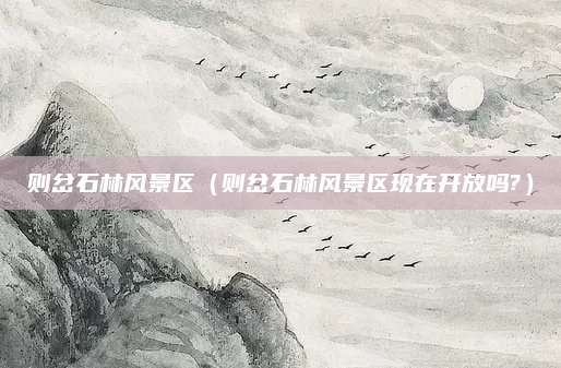则岔石林风景区(则岔石林风景区现在开放吗?)
