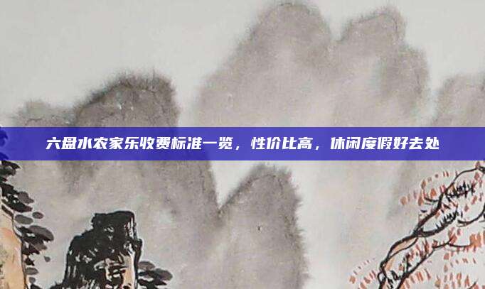 六盘水农家乐收费标准一览，性价比高，休闲度假好去处