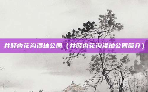 井陉杏花沟湿地公园（井陉杏花沟湿地公园简介）
