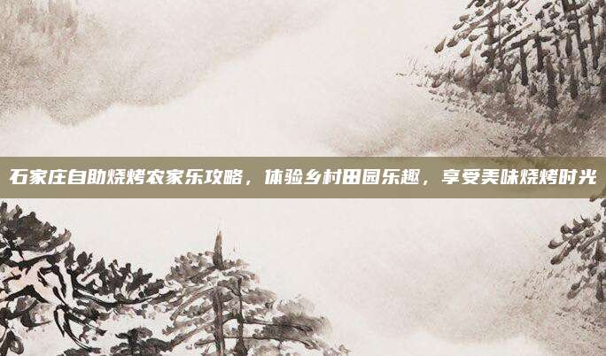 石家庄自助烧烤农家乐攻略,体验乡村田园乐趣,享受美味烧烤时光