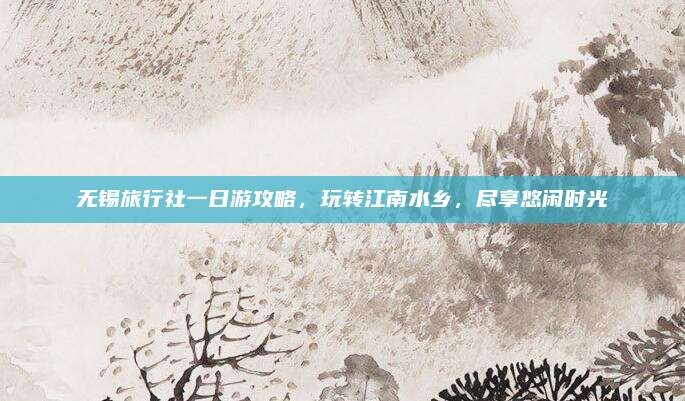无锡旅行社一日游攻略,玩转江南水乡,尽享悠闲时光