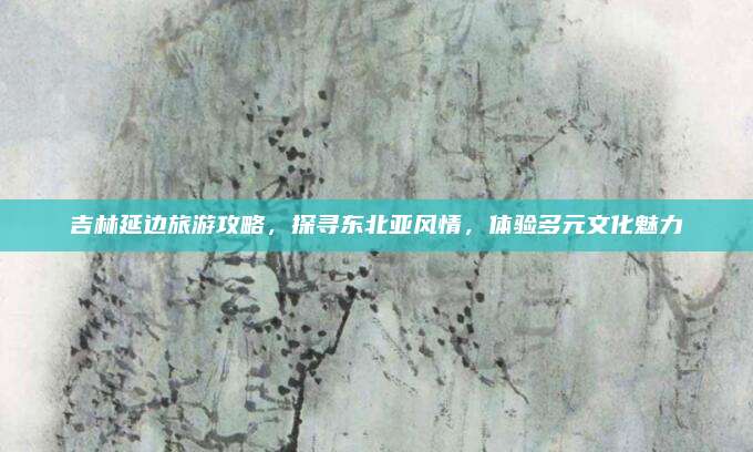吉林延边旅游攻略,探寻东北亚风情,体验多元文化魅力