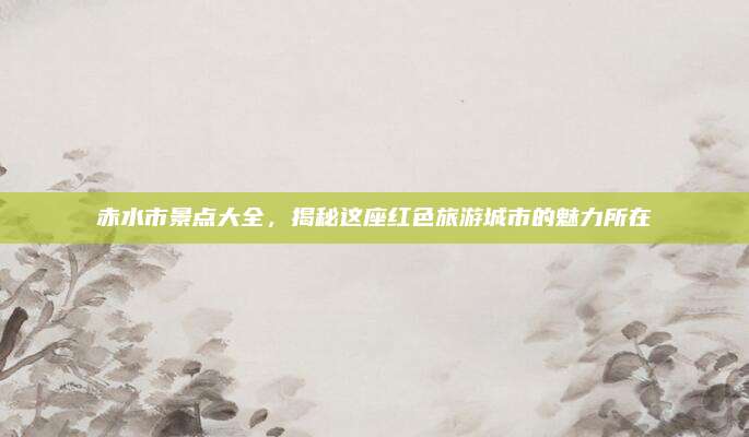 赤水市景点大全，揭秘这座红色旅游城市的魅力所在