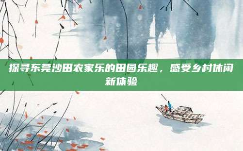 探寻东莞沙田农家乐的田园乐趣,感受乡村休闲新体验
