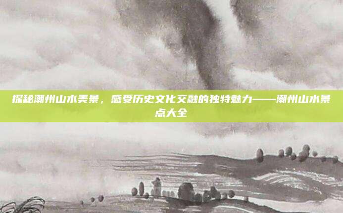 探秘潮州山水美景,感受历史文化交融的独特魅力——潮州山水景点大全