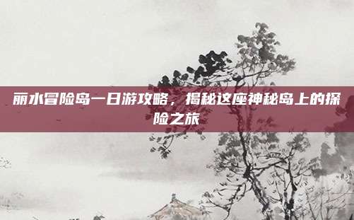 丽水冒险岛一日游攻略，揭秘这座神秘岛上的探险之旅