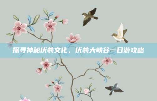 探寻神秘伏羲文化，伏羲大峡谷一日游攻略