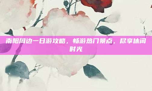 南阳周边一日游攻略，畅游热门景点，尽享休闲时光