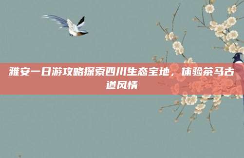 雅安一日游攻略探索四川生态宝地，体验茶马古道风情