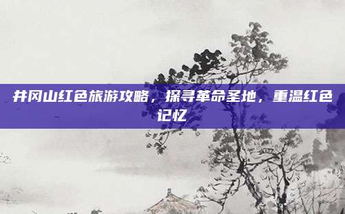 井冈山红色旅游攻略，探寻革命圣地，重温红色记忆