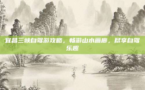 宜昌三峡自驾游攻略,畅游山水画廊,尽享自驾乐趣