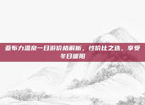 亚布力温泉一日游价格解析，性价比之选，享受冬日暖阳