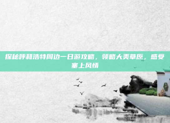 探秘呼和浩特周边一日游攻略，领略大美草原，感受塞上风情