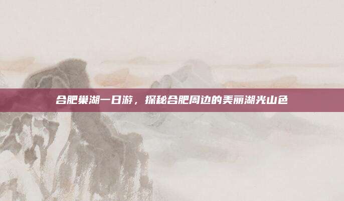 合肥巢湖一日游，探秘合肥周边的美丽湖光山色