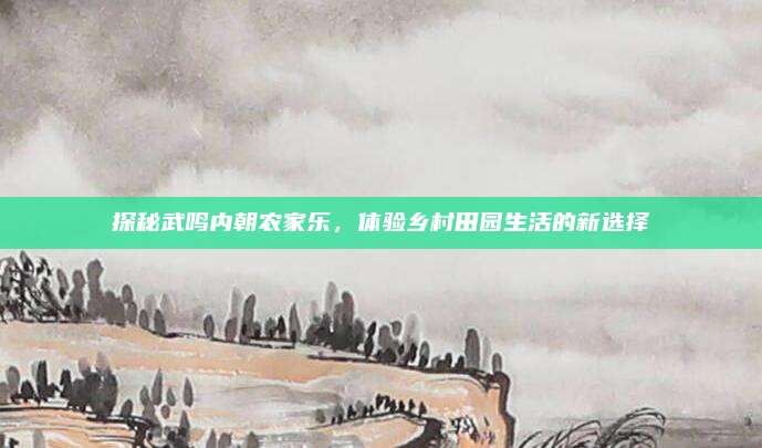 探秘武鸣内朝农家乐,体验乡村田园生活的新选择