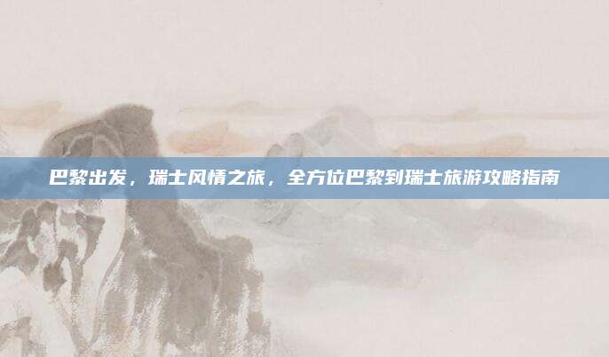 巴黎出发，瑞士风情之旅，全方位巴黎到瑞士旅游攻略指南