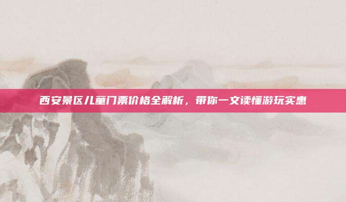 西安景区儿童门票价格全解析,带你一文读懂游玩实惠