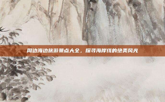 周边海边旅游景点大全,探寻海岸线的绝美风光